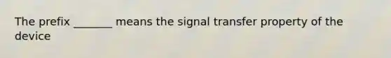 The prefix _______ means the signal transfer property of the device