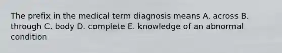 The prefix in the medical term diagnosis means A. across B. through C. body D. complete E. knowledge of an abnormal condition