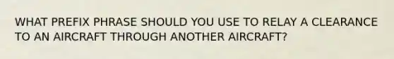 WHAT PREFIX PHRASE SHOULD YOU USE TO RELAY A CLEARANCE TO AN AIRCRAFT THROUGH ANOTHER AIRCRAFT?