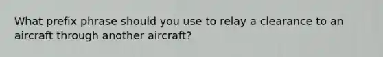 What prefix phrase should you use to relay a clearance to an aircraft through another aircraft?