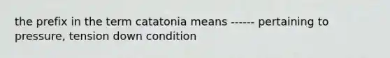 the prefix in the term catatonia means ------ pertaining to pressure, tension down condition