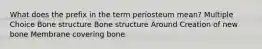 What does the prefix in the term periosteum mean? Multiple Choice Bone structure Bone structure Around Creation of new bone Membrane covering bone