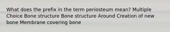 What does the prefix in the term periosteum mean? Multiple Choice Bone structure Bone structure Around Creation of new bone Membrane covering bone