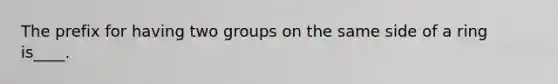 The prefix for having two groups on the same side of a ring is____.