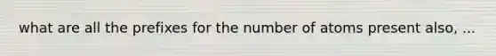 what are all the prefixes for the number of atoms present also, ...