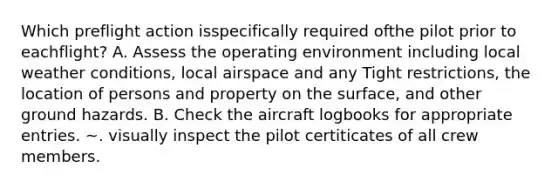 Which preflight action isspecifically required ofthe pilot prior to eachflight? A. Assess the operating environment including local weather conditions, local airspace and any Tight restrictions, the location of persons and property on the surface, and other ground hazards. B. Check the aircraft logbooks for appropriate entries. ~. visually inspect the pilot certiticates of all crew members.