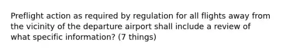 Preflight action as required by regulation for all flights away from the vicinity of the departure airport shall include a review of what specific information? (7 things)