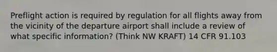 Preflight action is required by regulation for all flights away from the vicinity of the departure airport shall include a review of what specific information? (Think NW KRAFT) 14 CFR 91.103