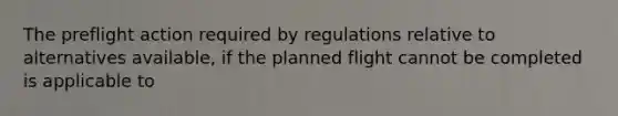 The preflight action required by regulations relative to alternatives available, if the planned flight cannot be completed is applicable to