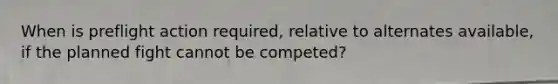 When is preflight action required, relative to alternates available, if the planned fight cannot be competed?