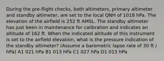 During the pre-flight checks, both altimeters, primary altimeter and standby altimeter, are set to the local QNH of 1018 hPa. The elevation of the airfield is 252 ft AMSL. The standby altimeter has just been in maintenance for calibration and indicates an altitude of 162 ft. When the indicated altitude of this instrument is set to the airfield elevation, what is the pressure indication of the standby altimeter? (Assume a barometric lapse rate of 30 ft / hPa) A1 021 hPa B1 013 hPa C1 027 hPa D1 015 hPa