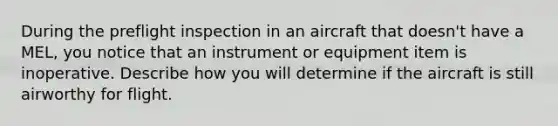 During the preflight inspection in an aircraft that doesn't have a MEL, you notice that an instrument or equipment item is inoperative. Describe how you will determine if the aircraft is still airworthy for flight.