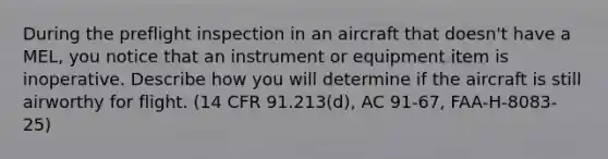 During the preflight inspection in an aircraft that doesn't have a MEL, you notice that an instrument or equipment item is inoperative. Describe how you will determine if the aircraft is still airworthy for flight. (14 CFR 91.213(d), AC 91-67, FAA-H-8083-25)