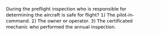 During the preflight inspection who is responsible for determining the aircraft is safe for flight? 1) The pilot-in-command. 2) The owner or operator. 3) The certificated mechanic who performed the annual inspection.