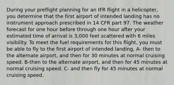 During your preflight planning for an IFR flight in a helicopter, you determine that the first airport of intended landing has no instrument approach prescribed in 14 CFR part 97. The weather forecast for one hour before through one hour after your estimated time of arrival is 3,000 feet scattered with 6 miles visibility. To meet the fuel requirements for this flight, you must be able to fly to the first airport of intended landing, A- then to the alternate airport, and then for 30 minutes at normal cruising speed. B-then to the alternate airport, and then for 45 minutes at normal cruising speed. C- and then fly for 45 minutes at normal cruising speed.