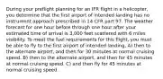 During your preflight planning for an IFR flight in a helicopter, you determine that the first airport of intended landing has no instrument approach prescribed in 14 CFR part 97. The weather forecast for one hour before through one hour after your estimated time of arrival is 3,000 feet scattered with 6 miles visibility. To meet the fuel requirements for this flight, you must be able to fly to the first airport of intended landing, A) then to the alternate airport, and then for 30 minutes at normal cruising speed. B) then to the alternate airport, and then for 45 minutes at normal cruising speed. C) and then fly for 45 minutes at normal cruising speed.