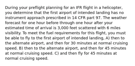 During your preflight planning for an IFR flight in a helicopter, you determine that the first airport of intended landing has no instrument approach prescribed in 14 CFR part 97. The weather forecast for one hour before through one hour after your estimated time of arrival is 3,000 feet scattered with 6 miles visibility. To meet the fuel requirements for this flight, you must be able to fly to the first airport of intended landing, A) then to the alternate airport, and then for 30 minutes at normal cruising speed. B) then to the alternate airport, and then for 45 minutes at normal cruising speed. C) and then fly for 45 minutes at normal cruising speed.