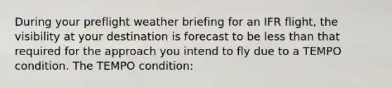 During your preflight weather briefing for an IFR flight, the visibility at your destination is forecast to be less than that required for the approach you intend to fly due to a TEMPO condition. The TEMPO condition: