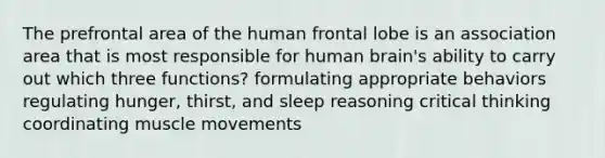 The prefrontal area of the human frontal lobe is an association area that is most responsible for human brain's ability to carry out which three functions? formulating appropriate behaviors regulating hunger, thirst, and sleep reasoning critical thinking coordinating muscle movements