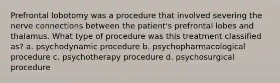 Prefrontal lobotomy was a procedure that involved severing the nerve connections between the patient's prefrontal lobes and thalamus. What type of procedure was this treatment classified as? a. psychodynamic procedure b. psychopharmacological procedure c. psychotherapy procedure d. psychosurgical procedure