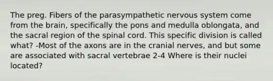 The preg. Fibers of the parasympathetic nervous system come from the brain, specifically the pons and medulla oblongata, and the sacral region of the spinal cord. This specific division is called what? -Most of the axons are in the cranial nerves, and but some are associated with sacral vertebrae 2-4 Where is their nuclei located?