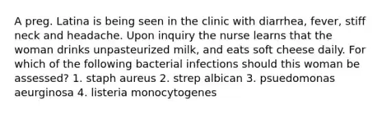 A preg. Latina is being seen in the clinic with diarrhea, fever, stiff neck and headache. Upon inquiry the nurse learns that the woman drinks unpasteurized milk, and eats soft cheese daily. For which of the following bacterial infections should this woman be assessed? 1. staph aureus 2. strep albican 3. psuedomonas aeurginosa 4. listeria monocytogenes