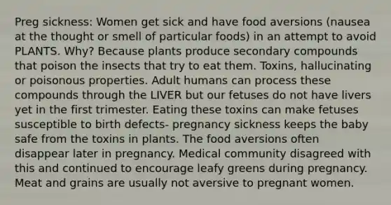 Preg sickness: Women get sick and have food aversions (nausea at the thought or smell of particular foods) in an attempt to avoid PLANTS. Why? Because plants produce secondary compounds that poison the insects that try to eat them. Toxins, hallucinating or poisonous properties. Adult humans can process these compounds through the LIVER but our fetuses do not have livers yet in the first trimester. Eating these toxins can make fetuses susceptible to birth defects- pregnancy sickness keeps the baby safe from the toxins in plants. The food aversions often disappear later in pregnancy. Medical community disagreed with this and continued to encourage leafy greens during pregnancy. Meat and grains are usually not aversive to pregnant women.