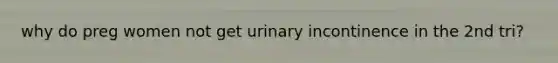 why do preg women not get urinary incontinence in the 2nd tri?