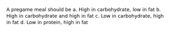 A pregame meal should be a. High in carbohydrate, low in fat b. High in carbohydrate and high in fat c. Low in carbohydrate, high in fat d. Low in protein, high in fat