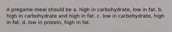 A pregame meal should be a. high in carbohydrate, low in fat. b. high in carbohydrate and high in fat. c. low in carbohydrate, high in fat. d. low in protein, high in fat.