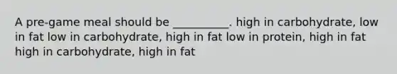 A pre-game meal should be __________. high in carbohydrate, low in fat low in carbohydrate, high in fat low in protein, high in fat high in carbohydrate, high in fat