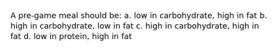 A pre-game meal should be: a. low in carbohydrate, high in fat b. high in carbohydrate, low in fat c. high in carbohydrate, high in fat d. low in protein, high in fat