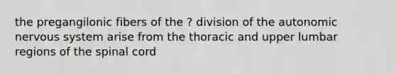 the pregangilonic fibers of the ? division of the autonomic nervous system arise from the thoracic and upper lumbar regions of the spinal cord