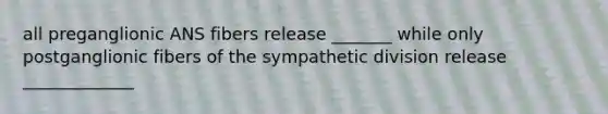 all preganglionic ANS fibers release _______ while only postganglionic fibers of the sympathetic division release _____________