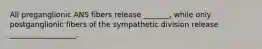 All preganglionic ANS fibers release _______, while only postganglionic fibers of the sympathetic division release __________________.