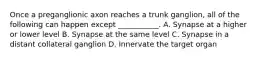Once a preganglionic axon reaches a trunk ganglion, all of the following can happen except ___________. A. Synapse at a higher or lower level B. Synapse at the same level C. Synapse in a distant collateral ganglion D. Innervate the target organ