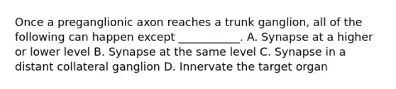 Once a preganglionic axon reaches a trunk ganglion, all of the following can happen except ___________. A. Synapse at a higher or lower level B. Synapse at the same level C. Synapse in a distant collateral ganglion D. Innervate the target organ