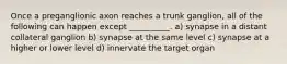 Once a preganglionic axon reaches a trunk ganglion, all of the following can happen except __________. a) synapse in a distant collateral ganglion b) synapse at the same level c) synapse at a higher or lower level d) innervate the target organ
