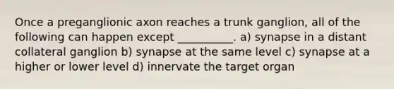 Once a preganglionic axon reaches a trunk ganglion, all of the following can happen except __________. a) synapse in a distant collateral ganglion b) synapse at the same level c) synapse at a higher or lower level d) innervate the target organ