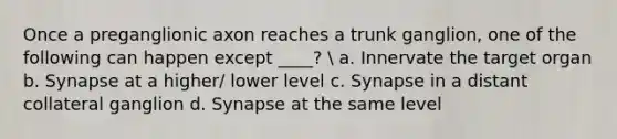 Once a preganglionic axon reaches a trunk ganglion, one of the following can happen except ____?  a. Innervate the target organ b. Synapse at a higher/ lower level c. Synapse in a distant collateral ganglion d. Synapse at the same level