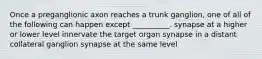 Once a preganglionic axon reaches a trunk ganglion, one of all of the following can happen except __________. synapse at a higher or lower level innervate the target organ synapse in a distant collateral ganglion synapse at the same level