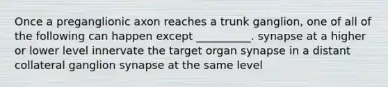 Once a preganglionic axon reaches a trunk ganglion, one of all of the following can happen except __________. synapse at a higher or lower level innervate the target organ synapse in a distant collateral ganglion synapse at the same level