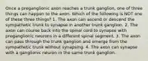 Once a preganglionic axon reaches a trunk ganglion, one of three things can happen to the axon. Which of the following is NOT one of these three things? 1. The axon can ascend or descend the sympathetic trunk to synapse in another trunk ganglion. 2. The axon can course back into the spinal cord to synapse with preganglionic neurons in a different spinal segment. 3. The axon can pass through the trunk ganglion and emerge from the sympathetic trunk without synapsing. 4. The axon can synapse with a ganglionic neuron in the same trunk ganglion.