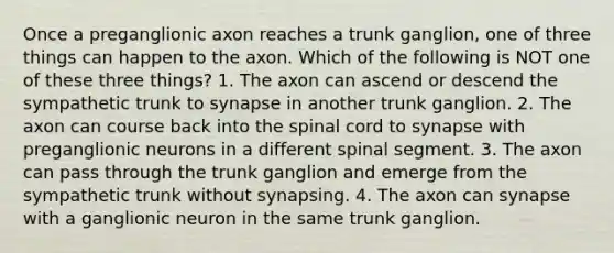 Once a preganglionic axon reaches a trunk ganglion, one of three things can happen to the axon. Which of the following is NOT one of these three things? 1. The axon can ascend or descend the sympathetic trunk to synapse in another trunk ganglion. 2. The axon can course back into the spinal cord to synapse with preganglionic neurons in a different spinal segment. 3. The axon can pass through the trunk ganglion and emerge from the sympathetic trunk without synapsing. 4. The axon can synapse with a ganglionic neuron in the same trunk ganglion.