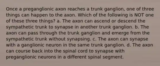 Once a preganglionic axon reaches a trunk ganglion, one of three things can happen to the axon. Which of the following is NOT one of these three things? a. The axon can ascend or descend the sympathetic trunk to synapse in another trunk ganglion. b. The axon can pass through the trunk ganglion and emerge from the sympathetic trunk without synapsing. c. The axon can synapse with a ganglionic neuron in the same trunk ganglion. d. The axon can course back into the spinal cord to synapse with preganglionic neurons in a different spinal segment.