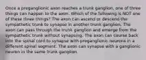 Once a preganglionic axon reaches a trunk ganglion, one of three things can happen to the axon. Which of the following is NOT one of these three things? The axon can ascend or descend the sympathetic trunk to synapse in another trunk ganglion. The axon can pass through the trunk ganglion and emerge from the sympathetic trunk without synapsing. The axon can course back into the spinal cord to synapse with preganglionic neurons in a different spinal segment. The axon can synapse with a ganglionic neuron in the same trunk ganglion.