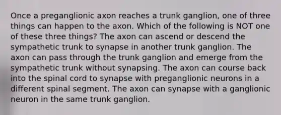 Once a preganglionic axon reaches a trunk ganglion, one of three things can happen to the axon. Which of the following is NOT one of these three things? The axon can ascend or descend the sympathetic trunk to synapse in another trunk ganglion. The axon can pass through the trunk ganglion and emerge from the sympathetic trunk without synapsing. The axon can course back into the spinal cord to synapse with preganglionic neurons in a different spinal segment. The axon can synapse with a ganglionic neuron in the same trunk ganglion.