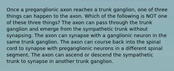 Once a preganglionic axon reaches a trunk ganglion, one of three things can happen to the axon. Which of the following is NOT one of these three things? The axon can pass through the trunk ganglion and emerge from the sympathetic trunk without synapsing. The axon can synapse with a ganglionic neuron in the same trunk ganglion. The axon can course back into the spinal cord to synapse with preganglionic neurons in a different spinal segment. The axon can ascend or descend the sympathetic trunk to synapse in another trunk ganglion.