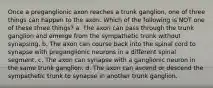 Once a preganglionic axon reaches a trunk ganglion, one of three things can happen to the axon. Which of the following is NOT one of these three things? a. The axon can pass through the trunk ganglion and emerge from the sympathetic trunk without synapsing. b. The axon can course back into the spinal cord to synapse with preganglionic neurons in a different spinal segment. c. The axon can synapse with a ganglionic neuron in the same trunk ganglion. d. The axon can ascend or descend the sympathetic trunk to synapse in another trunk ganglion.