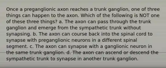 Once a preganglionic axon reaches a trunk ganglion, one of three things can happen to the axon. Which of the following is NOT one of these three things? a. The axon can pass through the trunk ganglion and emerge from the sympathetic trunk without synapsing. b. The axon can course back into the spinal cord to synapse with preganglionic neurons in a different spinal segment. c. The axon can synapse with a ganglionic neuron in the same trunk ganglion. d. The axon can ascend or descend the sympathetic trunk to synapse in another trunk ganglion.